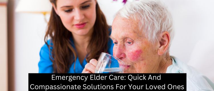 Emergency Elder Care: Quick And Compassionate Solutions For Your Loved Ones