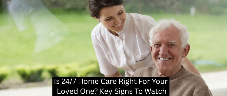 Is 24/7 Home Care Right For Your Loved One? Key Signs To Watch