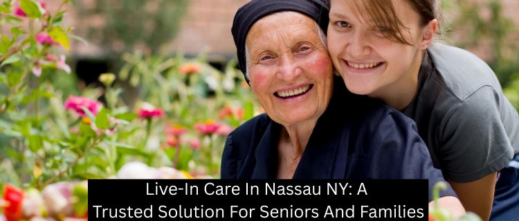 Live-In Care In Nassau NY: A Trusted Solution For Seniors And Families