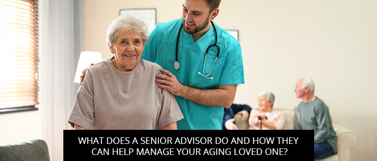 What Does A Senior Advisor Do And How They Can Help Manage Your Aging Loved One?