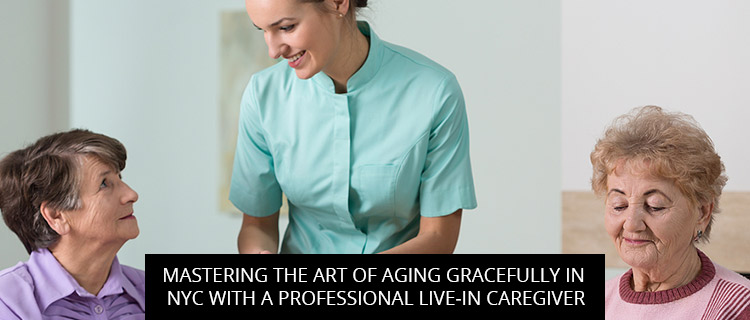 Mastering The Art Of Aging Gracefully In NYC With A Professional Live-In Caregiver